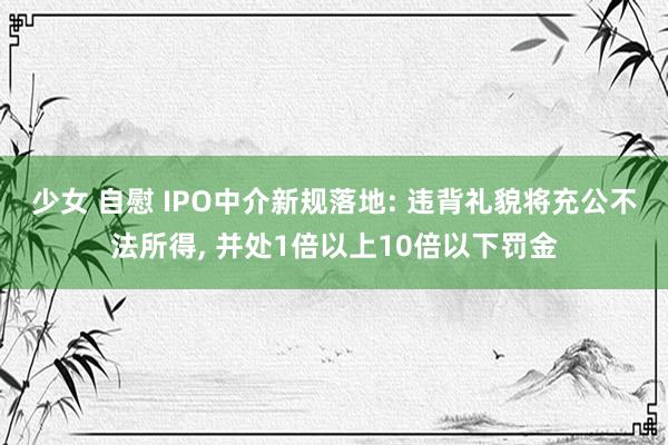 少女 自慰 IPO中介新规落地: 违背礼貌将充公不法所得， 并处1倍以上10倍以下罚金