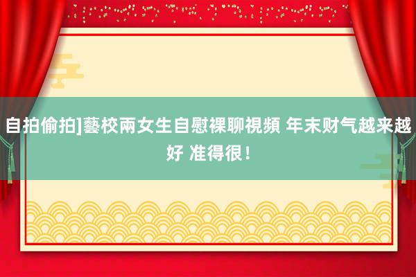 自拍偷拍]藝校兩女生自慰裸聊視頻 年末财气越来越好 准得很！