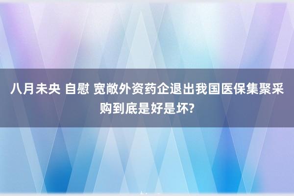 八月未央 自慰 宽敞外资药企退出我国医保集聚采购到底是好是坏?